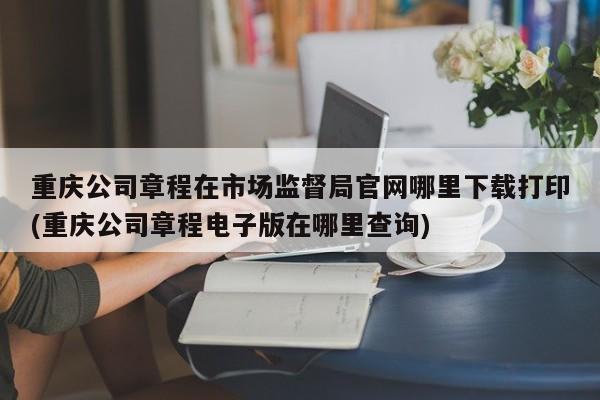 重庆公司章程在市场监督局官网哪里下载打印(重庆公司章程电子版在哪里查询)
